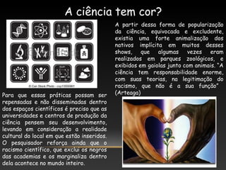 A ciência tem cor?
A partir dessa forma de popularização
da ciência, equivocada e excludente,
existia uma forte animalização dos
nativos implícita em muitos desses
shows, que algumas vezes eram
realizados em parques zoológicos, e
exibidos em gaiolas junto com animais. “A
ciência tem responsabilidade enorme,
com suas teorias, na legitimação do
racismo, que não é a sua função”
(Arteaga)Para que essas práticas possam ser
repensadas e não disseminadas dentro
dos espaços científicos é preciso que as
universidades e centros de produção da
ciência pensem seu desenvolvimento,
levando em consideração a realidade
cultural do local em que estão inseridos.
O pesquisador reforça ainda que o
racismo científico, que exclui os negros
das academias e os marginaliza dentro
dela acontece no mundo inteiro.
 