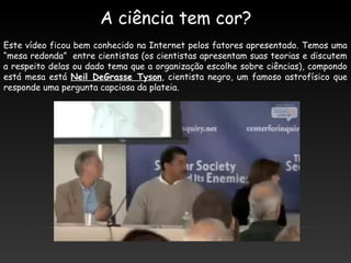 A ciência tem cor?
Este vídeo ficou bem conhecido na Internet pelos fatores apresentado. Temos uma
“mesa redonda” entre cientistas (os cientistas apresentam suas teorias e discutem
a respeito delas ou dado tema que a organização escolhe sobre ciências), compondo
está mesa está Neil DeGrasse Tyson, cientista negro, um famoso astrofísico que
responde uma pergunta capciosa da plateia.
 