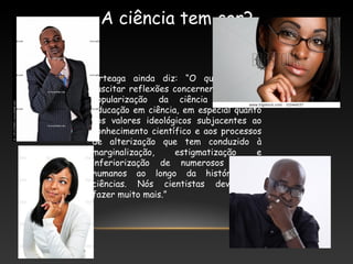 A ciência tem cor?
Arteaga ainda diz: “O que quero é
suscitar reflexões concernentes tanto à
popularização da ciência quanto à
educação em ciência, em especial quanto
aos valores ideológicos subjacentes ao
conhecimento científico e aos processos
de alterização que tem conduzido à
marginalização, estigmatização e
inferiorização de numerosos grupos
humanos ao longo da história das
ciências. Nós cientistas deveríamos
fazer muito mais.”
 