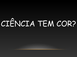 CIÊNCIA TEM COR?
 