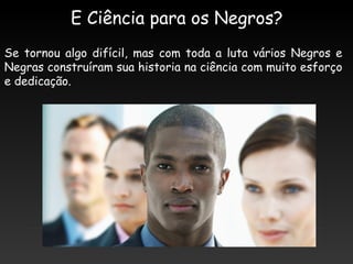 E Ciência para os Negros?
Se tornou algo difícil, mas com toda a luta vários Negros e
Negras construíram sua historia na ciência com muito esforço
e dedicação.
 