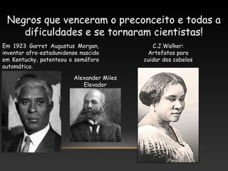 Negros que venceram o preconceito e todas a
dificuldades e se tornaram cientistas!
Em 1923 Garret Augustus Morgan,
inventor afro-estadunidense nascido
em Kentucky, patenteou o semáforo
automático.
Alexander Miles
Elevador
C.J.Walker:
Artefatos para
cuidar dos cabelos
 