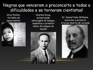 Negros que venceram o preconceito e todas a
dificuldades e se tornaram cientistas!
Alice Parker,
fornalha de
aquecimento;
Charles Drew,
preservação
estocagem de sangue,
implantou o primeiro
banco de sangue do
mundo
Dr. Daniel Hale Williams,
executou a primeira
cirurgia aberta de coração
 