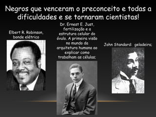 Negros que venceram o preconceito e todas a
dificuldades e se tornaram cientistas!
Elbert R. Robinson,
bonde elétrico
Dr. Ernest E. Just,
fertilização e a
estrutura celular do
óvulo. A primeira visão
no mundo da
arquitetura humana ao
explicar como
trabalham as células;
John Standard: geladeira;
 