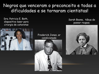 Negros que venceram o preconceito e todas a
dificuldades e se tornaram cientistas!
Dra. Patricia E. Bath,
dispositivo laser para
cirurgia de cataratas
Sarah Boone, tábua de
passar roupas;
Frederick Jones, ar
condicionado
 