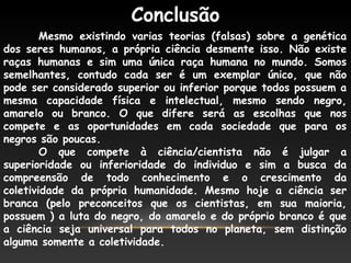 Conclusão
Mesmo existindo varias teorias (falsas) sobre a genética
dos seres humanos, a própria ciência desmente isso. Não existe
raças humanas e sim uma única raça humana no mundo. Somos
semelhantes, contudo cada ser é um exemplar único, que não
pode ser considerado superior ou inferior porque todos possuem a
mesma capacidade física e intelectual, mesmo sendo negro,
amarelo ou branco. O que difere será as escolhas que nos
compete e as oportunidades em cada sociedade que para os
negros são poucas.
O que compete à ciência/cientista não é julgar a
superioridade ou inferioridade do individuo e sim a busca da
compreensão de todo conhecimento e o crescimento da
coletividade da própria humanidade. Mesmo hoje a ciência ser
branca (pelo preconceitos que os cientistas, em sua maioria,
possuem ) a luta do negro, do amarelo e do próprio branco é que
a ciência seja universal para todos no planeta, sem distinção
alguma somente a coletividade.
 