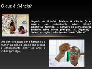 Segundo do dicionário Priebam  ciência: (latim
scientia, -ae, conhecimento, saber, ciência)
substantivo feminino, 1. Conjunto de conhecimentos
fundados sobre certos princípios. 2. [Figurado]
Saber, instrução, conhecimentos vasto "ciência",
O que é Ciência?
Um cientista passa ser o homem ou a
mulher da ciência, aquele que produz
o conhecimento cientifico e/ou o
utiliza para algo.
 