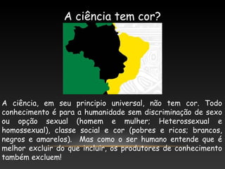 A ciência tem cor?
A ciência, em seu principio universal, não tem cor. Todo
conhecimento é para a humanidade sem discriminação de sexo
ou opção sexual (homem e mulher; Heterossexual e
homossexual), classe social e cor (pobres e ricos; brancos,
negros e amarelos). Mas como o ser humano entende que é
melhor excluir do que incluir, os produtores de conhecimento
também excluem!
 