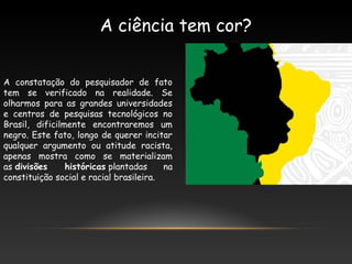 A constatação do pesquisador de fato
tem se verificado na realidade. Se
olharmos para as grandes universidades
e centros de pesquisas tecnológicos no
Brasil, dificilmente encontraremos um
negro. Este fato, longo de querer incitar
qualquer argumento ou atitude racista,
apenas mostra como se materializam
as divisões históricas plantadas na
constituição social e racial brasileira.
A ciência tem cor?
 