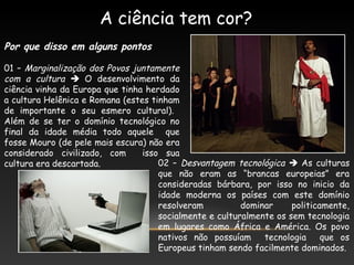 A ciência tem cor?
Por que disso em alguns pontos
01 – Marginalização dos Povos juntamente
com a cultura  O desenvolvimento da
ciência vinha da Europa que tinha herdado
a cultura Helênica e Romana (estes tinham
de importante o seu esmero cultural).
Além de se ter o domínio tecnológico no
final da idade média todo aquele que
fosse Mouro (de pele mais escura) não era
considerado civilizado, com isso sua
cultura era descartada. 02 – Desvantagem tecnológica  As culturas
que não eram as “brancas europeias” era
consideradas bárbara, por isso no inicio da
idade moderna os países com este domínio
resolveram dominar politicamente,
socialmente e culturalmente os sem tecnologia
em lugares como África e América. Os povo
nativos não possuíam tecnologia que os
Europeus tinham sendo facilmente dominados.
 