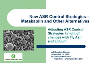 New ASR Control Strategies –
Metakaolin and Other Alternatives
Adjusting ASR Control
Strategies In light of
changes with Fly Ash
and Lithium
ACI Carolina Chapter
September 28, 2016
by Claudio Manissero
President – ChemCognition LLC
 