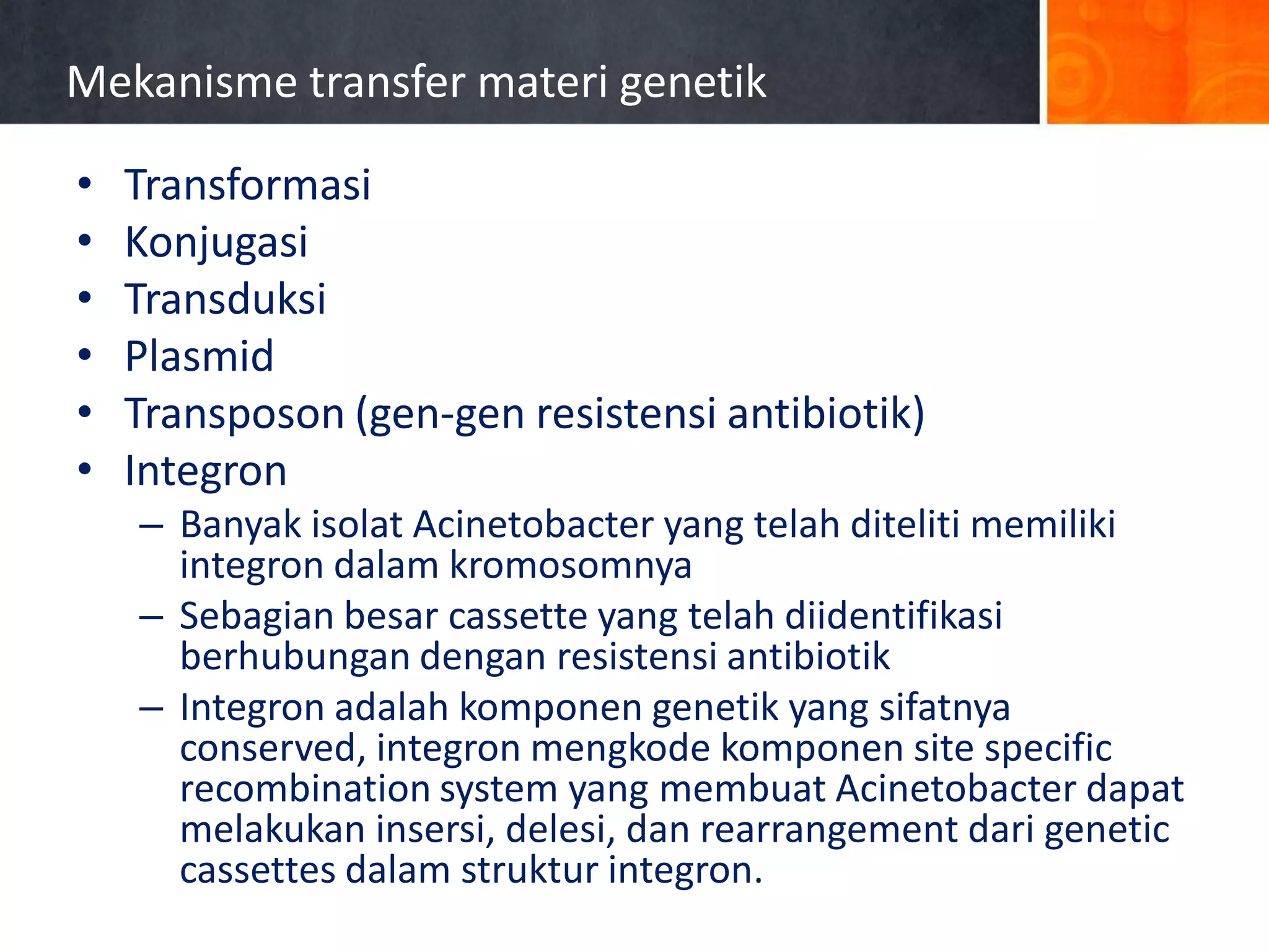 Mekanisme transfer materi genetik
•
•
•
•
•
•

Transformasi
Konjugasi
Transduksi
Plasmid
Transposon (gen-gen resistensi antibiotik)
Integron
– Banyak isolat Acinetobacter yang telah diteliti memiliki
integron dalam kromosomnya
– Sebagian besar cassette yang telah diidentifikasi
berhubungan dengan resistensi antibiotik
– Integron adalah komponen genetik yang sifatnya
conserved, integron mengkode komponen site specific
recombination system yang membuat Acinetobacter dapat
melakukan insersi, delesi, dan rearrangement dari genetic
cassettes dalam struktur integron.

 