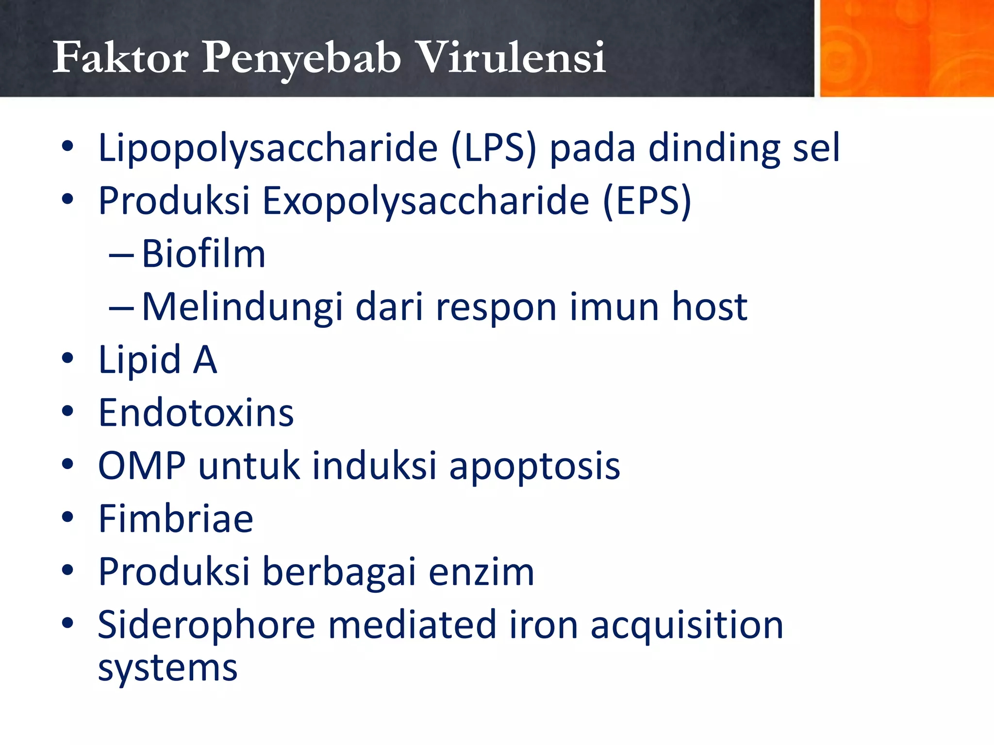 Faktor Penyebab Virulensi
• Lipopolysaccharide (LPS) pada dinding sel
• Produksi Exopolysaccharide (EPS)
– Biofilm
– Melindungi dari respon imun host
• Lipid A
• Endotoxins
• OMP untuk induksi apoptosis
• Fimbriae
• Produksi berbagai enzim
• Siderophore mediated iron acquisition
systems

 