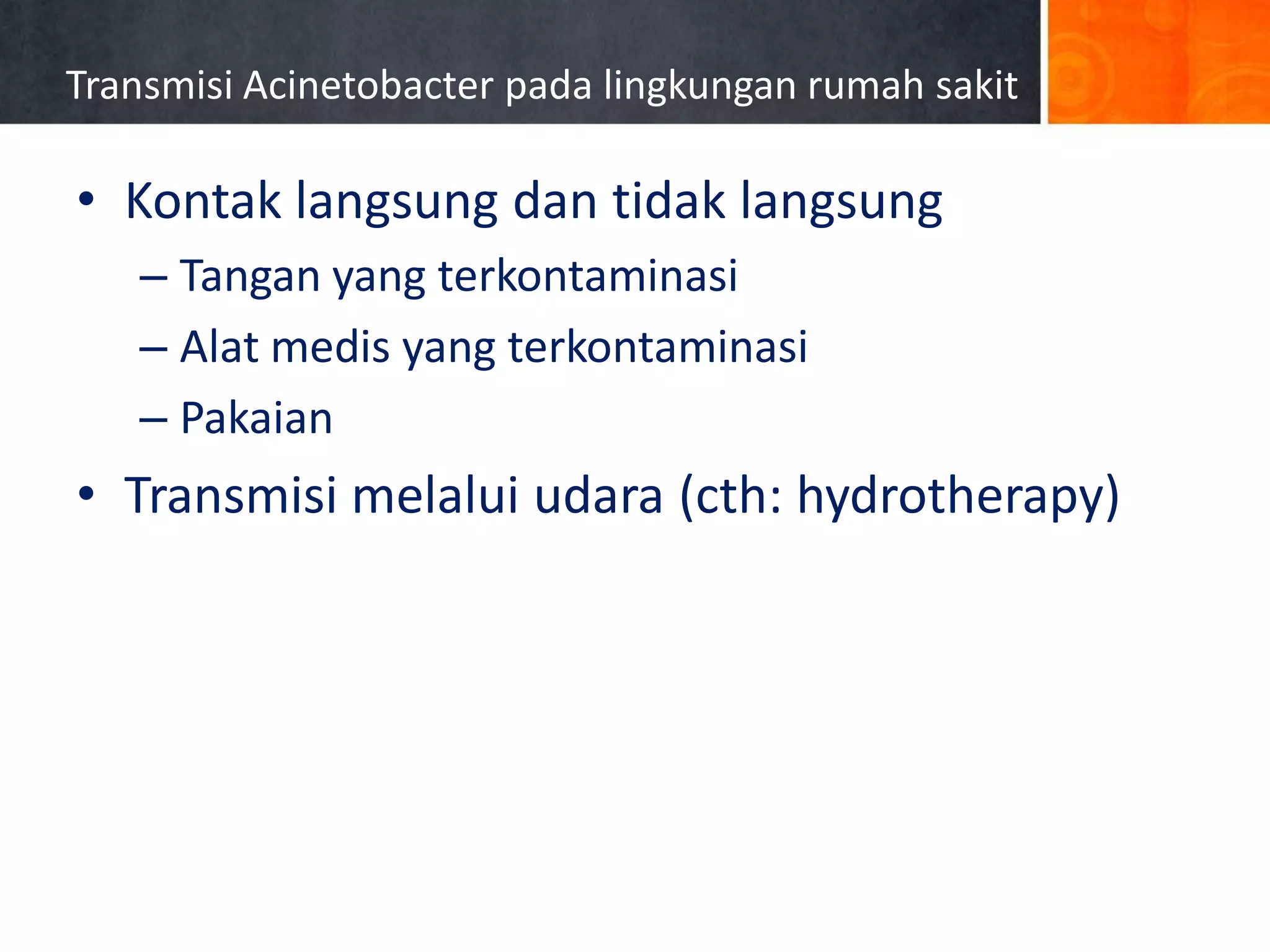 Transmisi Acinetobacter pada lingkungan rumah sakit

• Kontak langsung dan tidak langsung
– Tangan yang terkontaminasi
– Alat medis yang terkontaminasi
– Pakaian

• Transmisi melalui udara (cth: hydrotherapy)

Simor AE et al. Infect Control Hosp Epidemiol 2002;23:261-267.

 