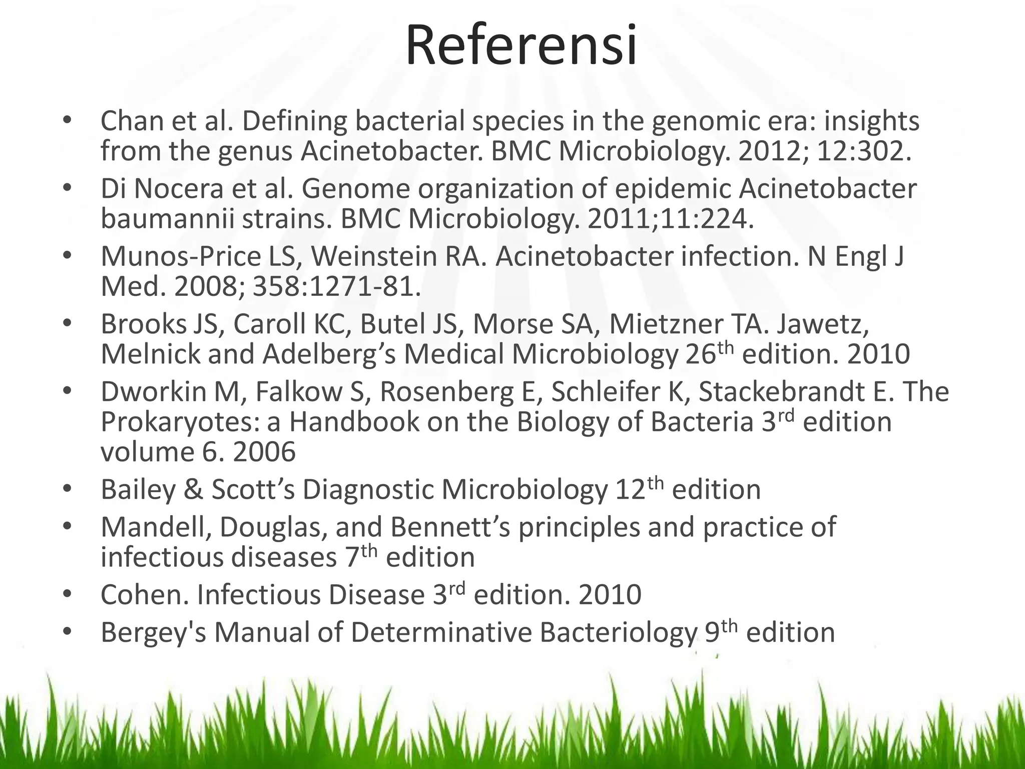 Referensi
• Chan et al. Defining bacterial species in the genomic era: insights
from the genus Acinetobacter. BMC Microbiology. 2012; 12:302.
• Di Nocera et al. Genome organization of epidemic Acinetobacter
baumannii strains. BMC Microbiology. 2011;11:224.
• Munos-Price LS, Weinstein RA. Acinetobacter infection. N Engl J
Med. 2008; 358:1271-81.
• Brooks JS, Caroll KC, Butel JS, Morse SA, Mietzner TA. Jawetz,
Melnick and Adelberg’s Medical Microbiology 26th edition. 2010
• Dworkin M, Falkow S, Rosenberg E, Schleifer K, Stackebrandt E. The
Prokaryotes: a Handbook on the Biology of Bacteria 3rd edition
volume 6. 2006
• Bailey & Scott’s Diagnostic Microbiology 12th edition
• Mandell, Douglas, and Bennett’s principles and practice of
infectious diseases 7th edition
• Cohen. Infectious Disease 3rd edition. 2010
• Bergey's Manual of Determinative Bacteriology 9th edition

 