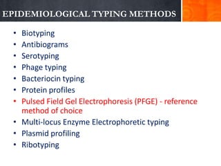 EPIDEMIOLOGICAL TYPING METHODS
•
•
•
•
•
•
•

Biotyping
Antibiograms
Serotyping
Phage typing
Bacteriocin typing
Protein profiles
Pulsed Field Gel Electrophoresis (PFGE) - reference
method of choice
• Multi-locus Enzyme Electrophoretic typing
• Plasmid profiling
• Ribotyping

 