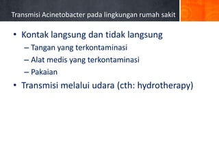 Transmisi Acinetobacter pada lingkungan rumah sakit

• Kontak langsung dan tidak langsung
– Tangan yang terkontaminasi
– Alat medis yang terkontaminasi
– Pakaian

• Transmisi melalui udara (cth: hydrotherapy)

Simor AE et al. Infect Control Hosp Epidemiol 2002;23:261-267.

 