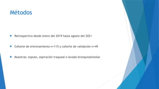 Métodos
 Retrospectivo desde enero del 2019 hasta agosto del 2021
 Cohorte de entrenamiento n=115 y cohorte de validación n=49
 Muestras: esputo, aspiración traqueal o lavado bronquioalveolar
 
