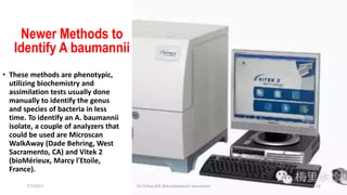 Newer Methods to
Identify A baumannii
• These methods are phenotypic,
utilizing biochemistry and
assimilation tests usually done
manually to identify the genus
and species of bacteria in less
time. To identify an A. baumannii
isolate, a couple of analyzers that
could be used are Microscan
WalkAway (Dade Behring, West
Sacramento, CA) and Vitek 2
(bioMérieux, Marcy l'Etoile,
France).
7/7/2017 Dr.T.V.Rao MD @Acinetobacter baumannii 14
 