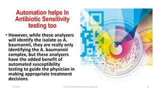 Automation helps In
Antibiotic Sensitivity
testing too
• However, while these analyzers
will identify the isolate as A.
baumannii, they are really only
identifying the A. baumannii
complex, but these analyzers
have the added benefit of
automated susceptibility
testing to guide the physician in
making appropriate treatment
decisions.
7/7/2017 Dr.T.V.Rao MD @Acinetobacter baumannii 15
 