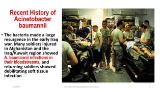 Recent History of
Acinetobacter
baumannii
• The bacteria made a large
resurgence in the early Iraq
war. Many soldiers injured
in Afghanistan and the
Iraq/Kuwait region showed
A. baumannii infections in
their bloodstreams, and
returning soldiers showed
debilitating soft tissue
infection
7/7/2017 Dr.T.V.Rao MD @Acinetobacter baumannii 2
 