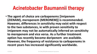 Acinetobacter Baumannii therapy
• The agent of choice are carbapenems [imipenem
(ZIENAM), meropenem (MERONEM)] is recommended.
However, differences in sensitivity may exist with respect
to the two substances, ie with proven sensitivity to
imipenem may not be automatically inferred on sensitivity
to meropenem and vice versa. As a further treatment
option has recently become doripenem are available.
However, the frequency of resistance to carbapenems in
recent years has increased significantly worldwide.
7/7/2017 Dr.T.V.Rao MD @Acinetobacter baumannii 20
 