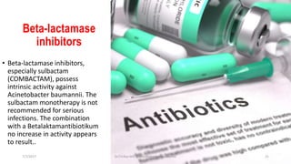 Beta-lactamase
inhibitors
• Beta-lactamase inhibitors,
especially sulbactam
(COMBACTAM), possess
intrinsic activity against
Acinetobacter baumannii. The
sulbactam monotherapy is not
recommended for serious
infections. The combination
with a Betalaktamantibiotikum
no increase in activity appears
to result..
7/7/2017 Dr.T.V.Rao MD @Acinetobacter baumannii 21
 