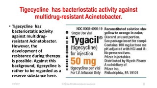 Tigecycline has bacteriostatic activity against
multidrug-resistant Acinetobacter.
• Tigecycline has
bacteriostatic activity
against multidrug-
resistant Acinetobacter.
However, the
development of
resistance during therapy
is possible. Against this
background, tigecycline is
rather to be regarded as a
reserve substance here.
7/7/2017 Dr.T.V.Rao MD @Acinetobacter baumannii 22
 