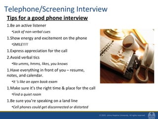 Telephone/Screening Interview
Tips for a good phone interview
1.Be an active listener
•Lack of non-verbal cues
1.Show energy and excitement on the phone
•SMILE!!!!
1.Express appreciation for the call
2.Avoid verbal tics
•No umms, hmms, likes, you knows
1.Have everything in front of you – resume,
notes, and calendar.
•It ‘s like an open book exam
1.Make sure it’s the right time & place for the call
•Find a quiet room
1.Be sure you’re speaking on a land line
•Cell phones could get disconnected or distorted
 