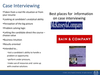 Case Interviewing
•Taken from a real life situation or from
your resume
•Looking at candidate’s analytical ability
•Perception of the big picture
•Problem solving logic
•Letting the candidate direct the course –
choose value
•Business Intuition
•Results oriented
•Intended to…
–test a candidate’s ability to handle a
problem or opportunity
–perform under pressure,
–make use of resources and come up
with creative solutions
Best places for information
on case interviewing
 
