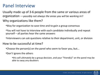 Panel Interview
Why organizations like them?
•Way for organization to save time and to gain a group consensus
•You will not have to interview with each candidate individually and repeat
yourself – all parties hear the same answers
•Interviewers can ask questions relative to their department, unit, or division
How to be successful at time?
•Choose the person(s) on the panel who seem to favor you, but...
•Don’t ignore the others
•this will ultimately be a group decision, and your “friend(s)” on the panel may be
able to sway any doubters
Usually made up of 3-6 people from the same or various areas of
organization ---possibly not always the areas you will be working in!!
 