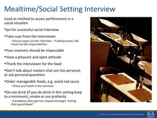 Mealtime/Social Setting Interview
Used as method to assess performance in a
social situation
Tips for successful social interview
•Take cues from the interviewer
–Discuss topics via the interview – if talking travel, talk
travel not job responsibilities
•Your manners should be impeccable
•Have a pleasant and open attitude
•Thank the interviewer for the food
•Don’t talk about matters that are too personal,
or ask personal questions
•Order manageable foods, e.g. avoid red sauce
–Check your teeth in the restroom
•Do not drink (if you do drink in this setting keep
to a minimum), smoke or use profanity
–Candidates often get too relaxed and begin “letting
their guard down”
 