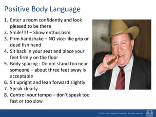 Positive Body Language
1. Enter a room confidently and look
pleased to be there
2. Smile!!!! – Show enthusiasm
3. Firm handshake – NO vice-like grip or
dead fish hand
4. Sit back in your seat and place your
feet firmly on the floor
5. Body spacing - Do not stand too near
someone – about three feet away is
acceptable
6. Sit upright and lean forward slightly
7. Speak clearly
8. Control your tempo – don’t speak too
fast or too slow
 