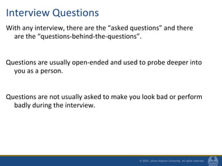 Interview Questions
With any interview, there are the “asked questions” and there
are the “questions-behind-the-questions”.
Questions are usually open-ended and used to probe deeper into
you as a person.
Questions are not usually asked to make you look bad or perform
badly during the interview.
 