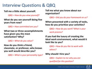 Interview Questions & QBQ
Tell me a little about yourself.
QBQ = How do you view yourself?
What do you see yourself doing five
years from now?
QBQ = How committed are you?
What two or three accomplishments
have given you the most
satisfaction? Why?
QBQ = What do you value?
How do you think a friend,
classmate, or professor, who knows
you well would describe you?
QBQ = What is your personality type?
Tell me what you know about our
organization?
QBQ = Did you do your homework on us?
When presented with a variety of tasks,
how do you prioritize your activities?
QBQ = How do you work? What is your
work process?
If you had the luxury of creating the
ideal work environment, what would it
look like to you?
QBQ = How do you like to work with
others?
Why should I hire you?
QBQ = Explain to me why you are
qualified for this position?
 