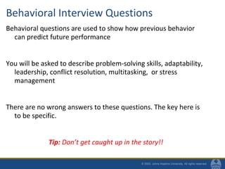 Behavioral Interview Questions
Behavioral questions are used to show how previous behavior
can predict future performance
You will be asked to describe problem-solving skills, adaptability,
leadership, conflict resolution, multitasking, or stress
management
There are no wrong answers to these questions. The key here is
to be specific.
Tip: Don’t get caught up in the story!!
 
