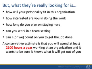 But, what they’re really looking for is…
• how will your personality fit in this organization
• how interested are you in doing the work
• how long do you plan on staying here
• can you work in a team setting
• can I (or we) count on you to get the job done
A conservative estimate is that you will spend at least
2100 hours a year working at an organization and it
wants to be sure it knows what it will get out of you
 