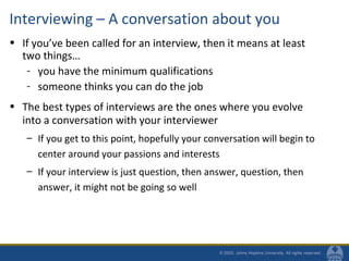 Interviewing – A conversation about you
• If you’ve been called for an interview, then it means at least
two things…
- you have the minimum qualifications
- someone thinks you can do the job
• The best types of interviews are the ones where you evolve
into a conversation with your interviewer
– If you get to this point, hopefully your conversation will begin to
center around your passions and interests
– If your interview is just question, then answer, question, then
answer, it might not be going so well
 