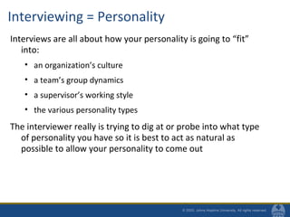 Interviewing = Personality
Interviews are all about how your personality is going to “fit”
into:
• an organization’s culture
• a team’s group dynamics
• a supervisor’s working style
• the various personality types
The interviewer really is trying to dig at or probe into what type
of personality you have so it is best to act as natural as
possible to allow your personality to come out
 