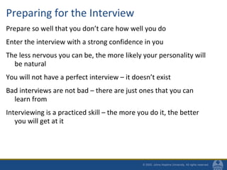 Preparing for the Interview
Prepare so well that you don’t care how well you do
Enter the interview with a strong confidence in you
The less nervous you can be, the more likely your personality will
be natural
You will not have a perfect interview – it doesn’t exist
Bad interviews are not bad – there are just ones that you can
learn from
Interviewing is a practiced skill – the more you do it, the better
you will get at it
 