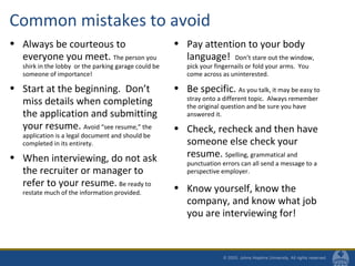 Common mistakes to avoid
• Always be courteous to
everyone you meet. The person you
shirk in the lobby or the parking garage could be
someone of importance!
• Start at the beginning. Don’t
miss details when completing
the application and submitting
your resume. Avoid “see resume,” the
application is a legal document and should be
completed in its entirety.
• When interviewing, do not ask
the recruiter or manager to
refer to your resume. Be ready to
restate much of the information provided.
• Pay attention to your body
language! Don’t stare out the window,
pick your fingernails or fold your arms. You
come across as uninterested.
• Be specific. As you talk, it may be easy to
stray onto a different topic. Always remember
the original question and be sure you have
answered it.
• Check, recheck and then have
someone else check your
resume. Spelling, grammatical and
punctuation errors can all send a message to a
perspective employer.
• Know yourself, know the
company, and know what job
you are interviewing for!
 