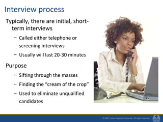 Interview process
Typically, there are initial, short-
term interviews
– Called either telephone or
screening interviews
– Usually will last 20-30 minutes
Purpose
– Sifting through the masses
– Finding the “cream of the crop”
– Used to eliminate unqualified
candidates
 