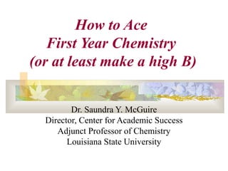 Dr. Saundra Y. McGuire
Director, Center for Academic Success
Adjunct Professor of Chemistry
Louisiana State University
How to Ace
First Year Chemistry
(or at least make a high B)
 