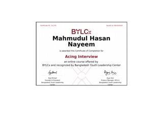Certificate ID: 15,270 Issued on 06/10/2020
Ejaj Ahmad
Founder & President
Bangladesh Youth Leadership
Center
Ayaz Aziz
Product Manager, BYLCx
Bangladesh Youth Leadership
Center
Mahmudul Hasan
Nayeem
is awarded this Certificate of Completion for
Acing Interview
an online course offered by
BYLCx and recognized by Bangladesh Youth Leadership Center
 