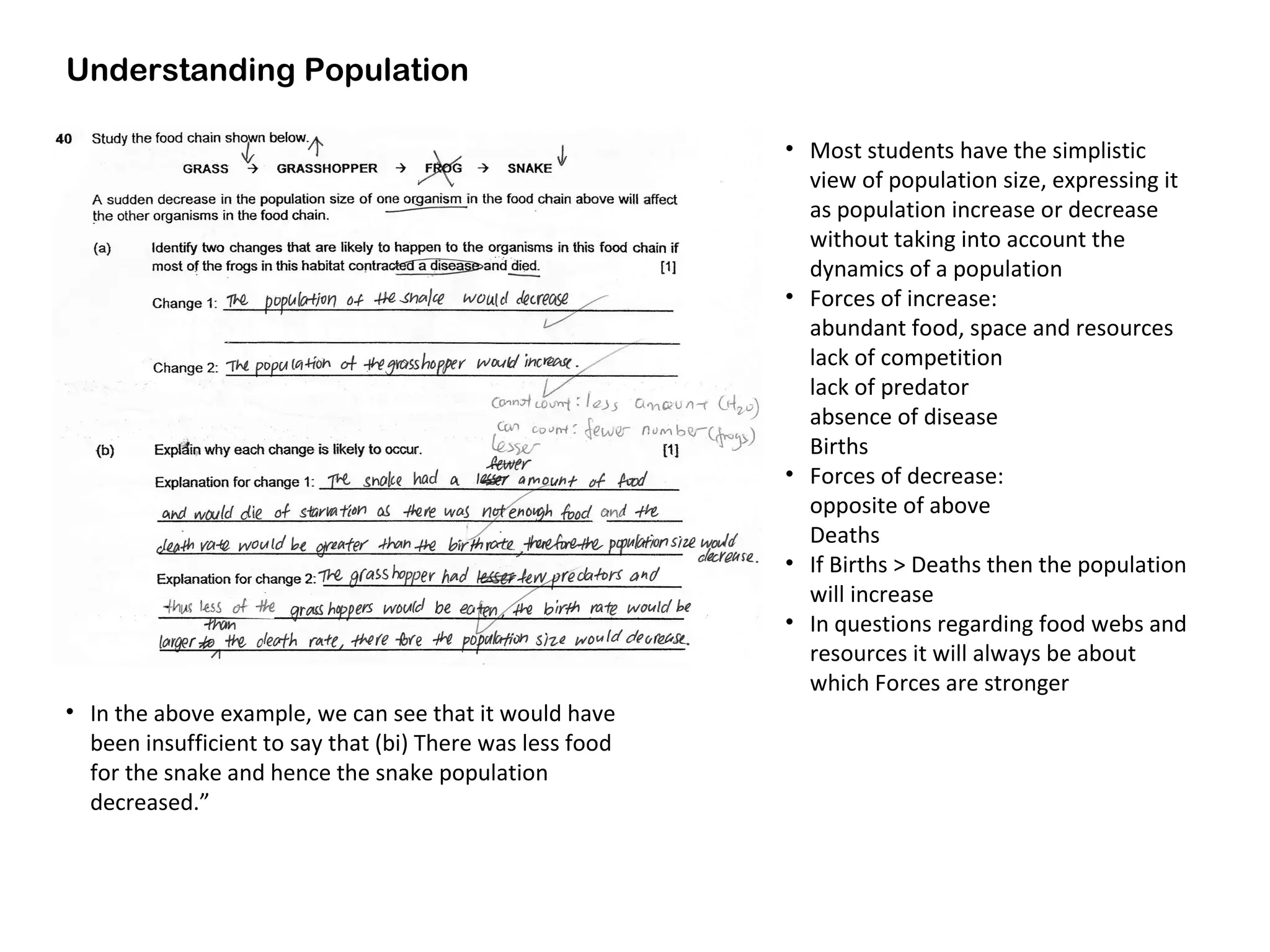 Understanding Population
• Most students have the simplistic
view of population size, expressing it
as population increase or decrease
without taking into account the
dynamics of a population
• Forces of increase:
abundant food, space and resources
lack of competition
lack of predator
absence of disease
Births
• Forces of decrease:
opposite of above
Deaths
• If Births > Deaths then the population
will increase
• In questions regarding food webs and
resources it will always be about
which Forces are stronger
• In the above example, we can see that it would have
been insufficient to say that (bi) There was less food
for the snake and hence the snake population
decreased.”
 