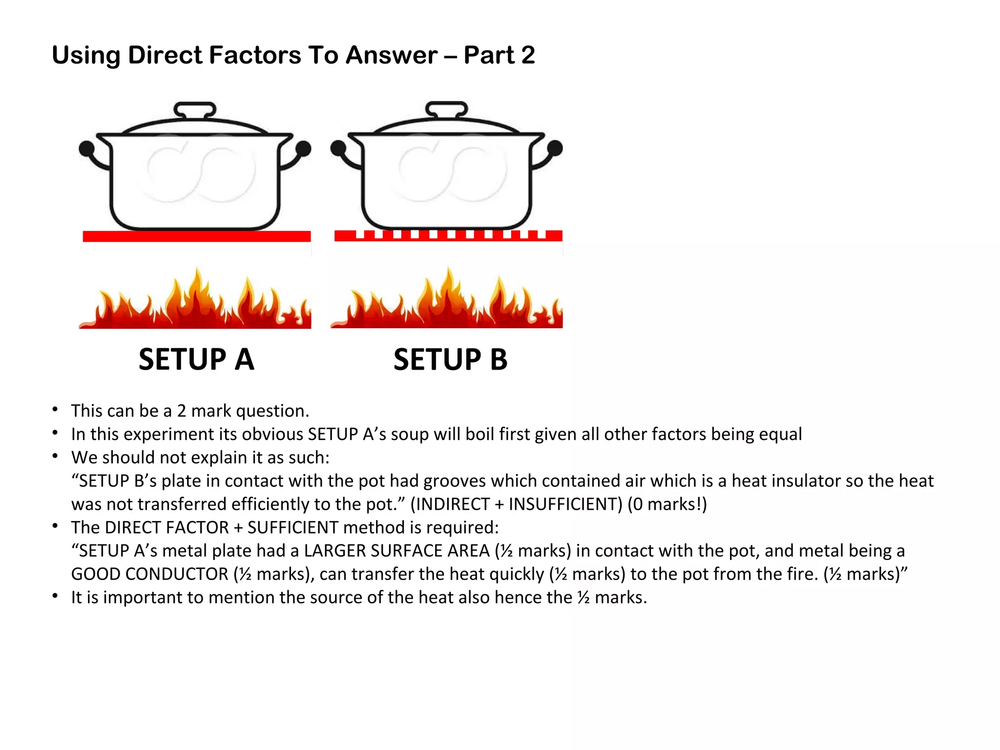 Using Direct Factors To Answer – Part 2
• This can be a 2 mark question.
• In this experiment its obvious SETUP A’s soup will boil first given all other factors being equal
• We should not explain it as such:
“SETUP B’s plate in contact with the pot had grooves which contained air which is a heat insulator so the heat
was not transferred efficiently to the pot.” (INDIRECT + INSUFFICIENT) (0 marks!)
• The DIRECT FACTOR + SUFFICIENT method is required:
“SETUP A’s metal plate had a LARGER SURFACE AREA (½ marks) in contact with the pot, and metal being a
GOOD CONDUCTOR (½ marks), can transfer the heat quickly (½ marks) to the pot from the fire. (½ marks)”
• It is important to mention the source of the heat also hence the ½ marks.
 