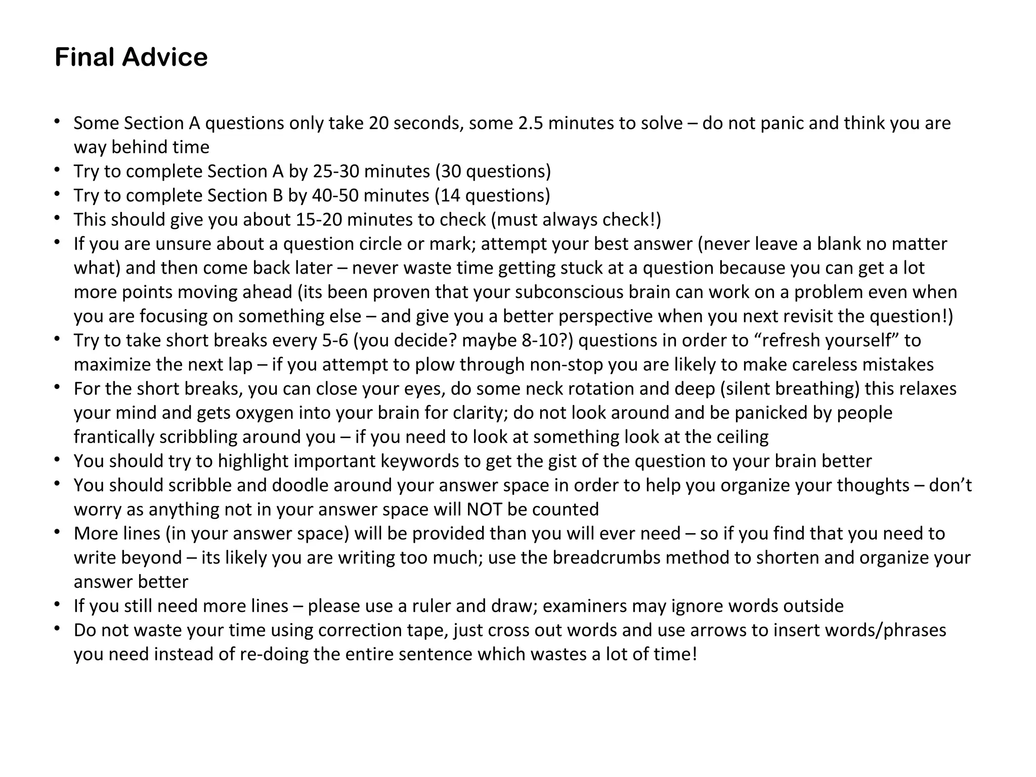 Final Advice
• Some Section A questions only take 20 seconds, some 2.5 minutes to solve – do not panic and think you are
way behind time
• Try to complete Section A by 25-30 minutes (30 questions)
• Try to complete Section B by 40-50 minutes (14 questions)
• This should give you about 15-20 minutes to check (must always check!)
• If you are unsure about a question circle or mark; attempt your best answer (never leave a blank no matter
what) and then come back later – never waste time getting stuck at a question because you can get a lot
more points moving ahead (its been proven that your subconscious brain can work on a problem even when
you are focusing on something else – and give you a better perspective when you next revisit the question!)
• Try to take short breaks every 5-6 (you decide? maybe 8-10?) questions in order to “refresh yourself” to
maximize the next lap – if you attempt to plow through non-stop you are likely to make careless mistakes
• For the short breaks, you can close your eyes, do some neck rotation and deep (silent breathing) this relaxes
your mind and gets oxygen into your brain for clarity; do not look around and be panicked by people
frantically scribbling around you – if you need to look at something look at the ceiling
• You should try to highlight important keywords to get the gist of the question to your brain better
• You should scribble and doodle around your answer space in order to help you organize your thoughts – don’t
worry as anything not in your answer space will NOT be counted
• More lines (in your answer space) will be provided than you will ever need – so if you find that you need to
write beyond – its likely you are writing too much; use the breadcrumbs method to shorten and organize your
answer better
• If you still need more lines – please use a ruler and draw; examiners may ignore words outside
• Do not waste your time using correction tape, just cross out words and use arrows to insert words/phrases
you need instead of re-doing the entire sentence which wastes a lot of time!
 