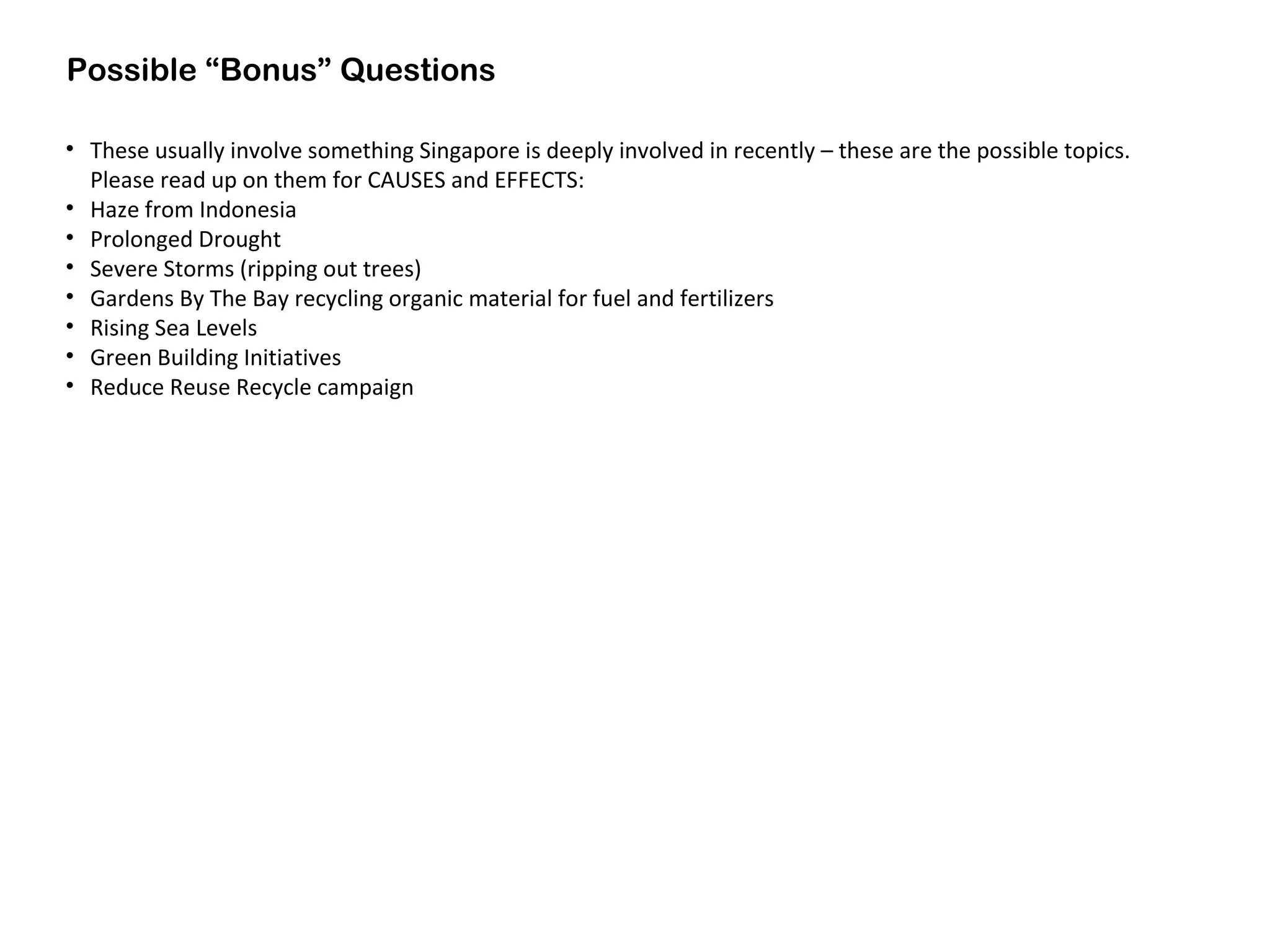 Possible “Bonus” Questions
• These usually involve something Singapore is deeply involved in recently – these are the possible topics.
Please read up on them for CAUSES and EFFECTS:
• Haze from Indonesia
• Prolonged Drought
• Severe Storms (ripping out trees)
• Gardens By The Bay recycling organic material for fuel and fertilizers
• Rising Sea Levels
• Green Building Initiatives
• Reduce Reuse Recycle campaign
 