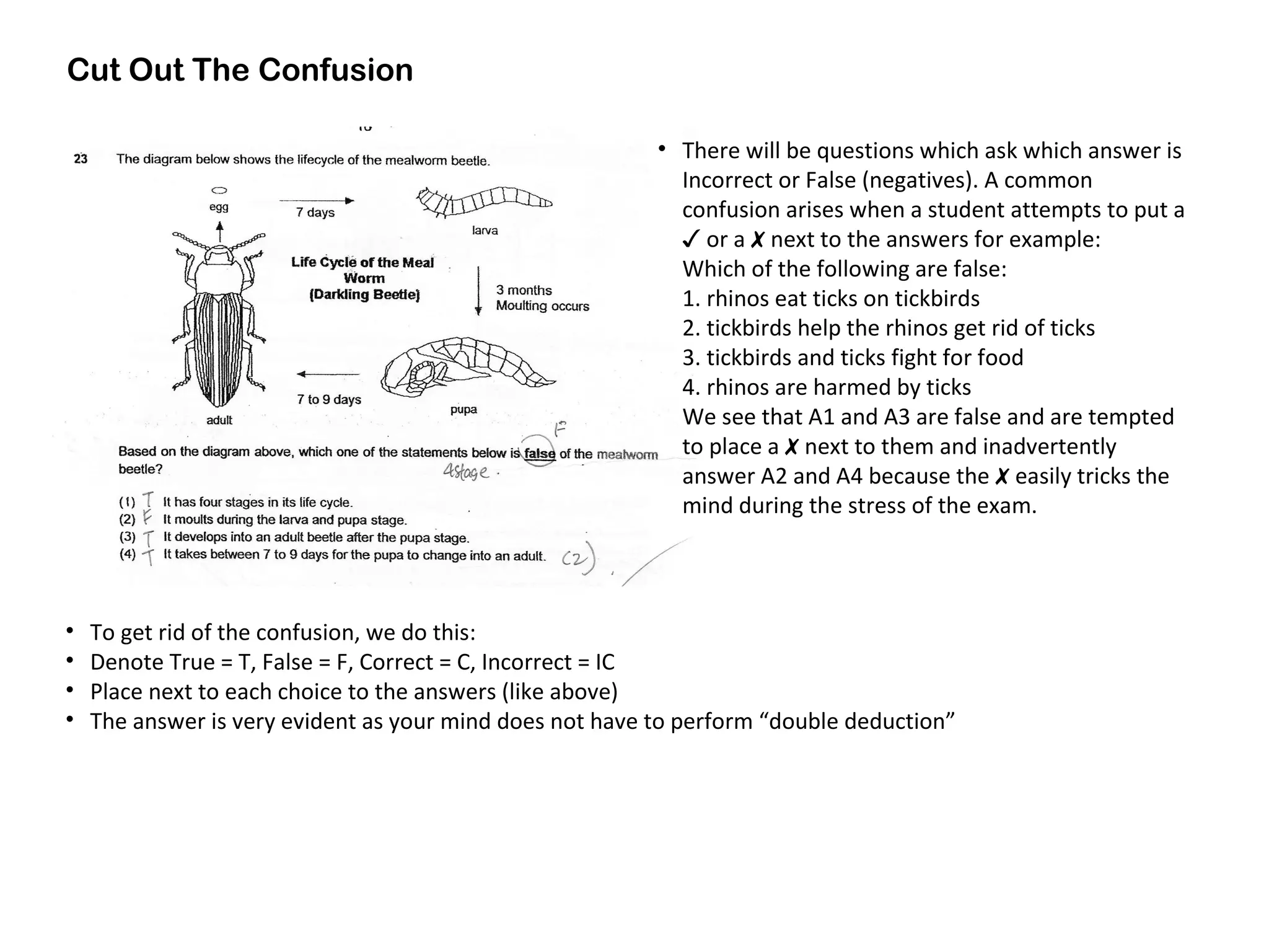 Cut Out The Confusion
• To get rid of the confusion, we do this:
• Denote True = T, False = F, Correct = C, Incorrect = IC
• Place next to each choice to the answers (like above)
• The answer is very evident as your mind does not have to perform “double deduction”
• There will be questions which ask which answer is
Incorrect or False (negatives). A common
confusion arises when a student attempts to put a
✓ or a ✗ next to the answers for example:
Which of the following are false:
1. rhinos eat ticks on tickbirds
2. tickbirds help the rhinos get rid of ticks
3. tickbirds and ticks fight for food
4. rhinos are harmed by ticks
We see that A1 and A3 are false and are tempted
to place a ✗ next to them and inadvertently
answer A2 and A4 because the ✗ easily tricks the
mind during the stress of the exam.
 