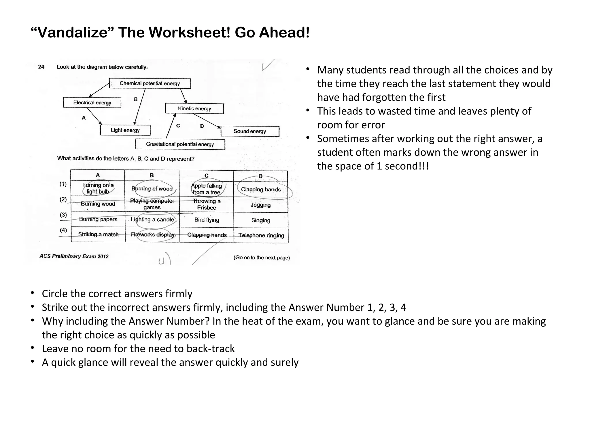 “Vandalize” The Worksheet! Go Ahead!
• Circle the correct answers firmly
• Strike out the incorrect answers firmly, including the Answer Number 1, 2, 3, 4
• Why including the Answer Number? In the heat of the exam, you want to glance and be sure you are making
the right choice as quickly as possible
• Leave no room for the need to back-track
• A quick glance will reveal the answer quickly and surely
• Many students read through all the choices and by
the time they reach the last statement they would
have had forgotten the first
• This leads to wasted time and leaves plenty of
room for error
• Sometimes after working out the right answer, a
student often marks down the wrong answer in
the space of 1 second!!!
 